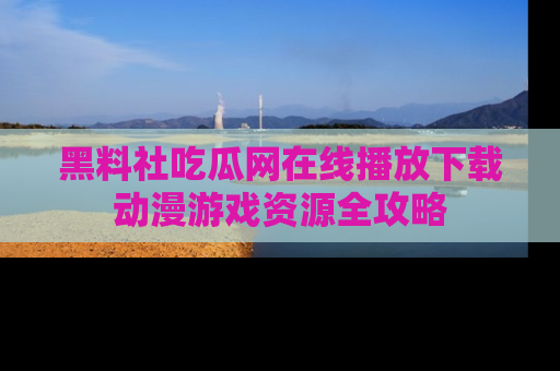黑料社吃瓜网在线播放下载动漫游戏资源全攻略