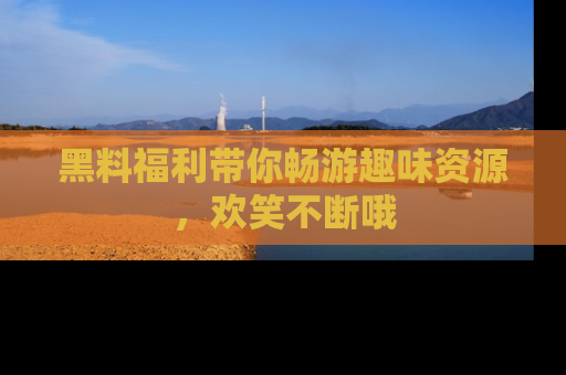 黑料福利带你畅游趣味资源，欢笑不断哦