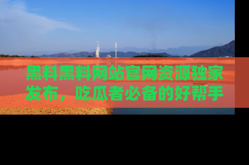 黑料黑料网站官网资源独家发布，吃瓜者必备的好帮手