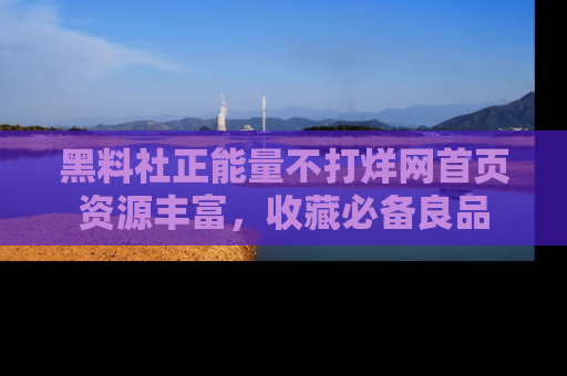 黑料社正能量不打烊网首页资源丰富，收藏必备良品