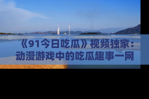 《91今日吃瓜》视频独家：动漫游戏中的吃瓜趣事一网打尽！