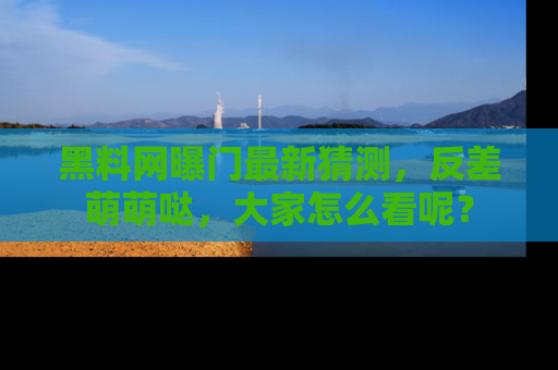 黑料网曝门最新猜测，反差萌萌哒，大家怎么看呢？