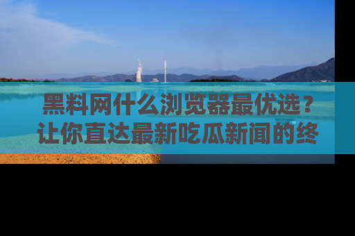 黑料网什么浏览器最优选？让你直达最新吃瓜新闻的终极指南！