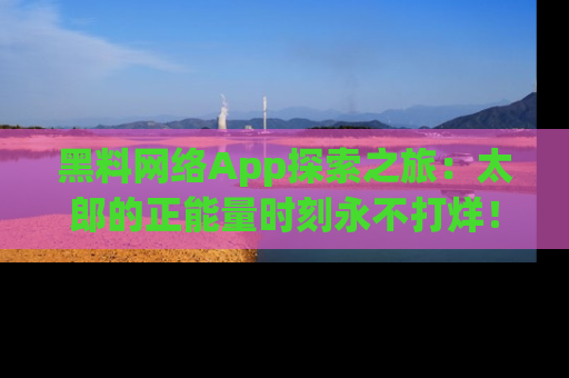 黑料网络App探索之旅：太郎的正能量时刻永不打烊！