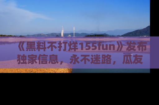 《黑料不打烊155fun》发布独家信息，永不迷路，瓜友们的最佳选择！