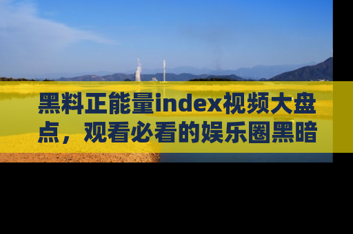 黑料正能量index视频大盘点，观看必看的娱乐圈黑暗与光明！