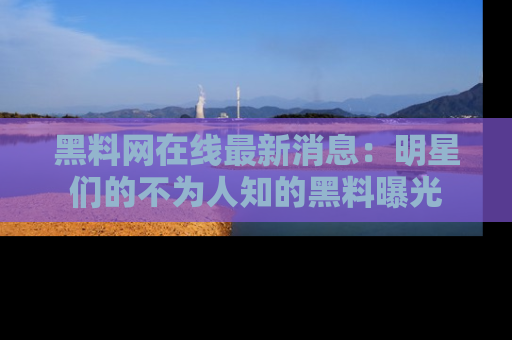 黑料网在线最新消息：明星们的不为人知的黑料曝光