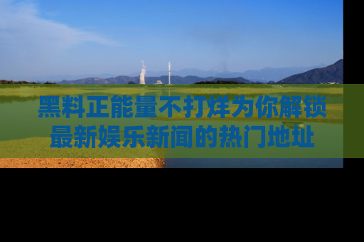 黑料正能量不打烊为你解锁最新娱乐新闻的热门地址