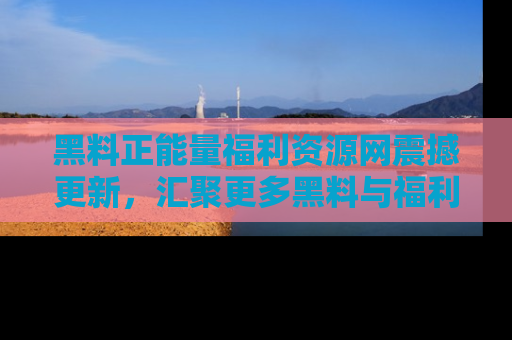黑料正能量福利资源网震撼更新，汇聚更多黑料与福利！