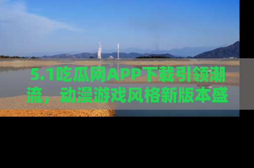 5.1吃瓜网APP下载引领潮流，动漫游戏风格新版本盛情发布！