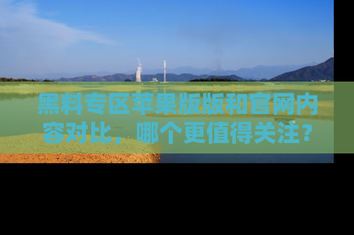 黑料专区苹果版版和官网内容对比，哪个更值得关注？