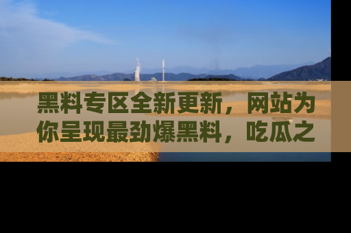黑料专区全新更新，网站为你呈现最劲爆黑料，吃瓜之旅从这里开始！