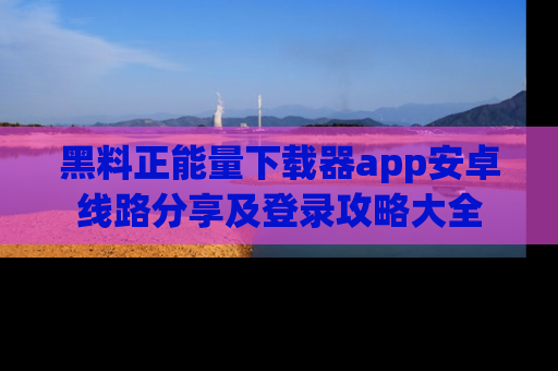 黑料正能量下载器app安卓线路分享及登录攻略大全