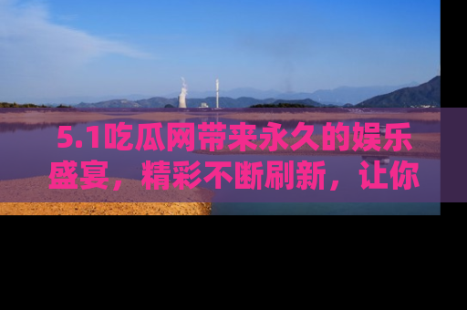 5.1吃瓜网带来永久的娱乐盛宴，精彩不断刷新，让你乐在其中