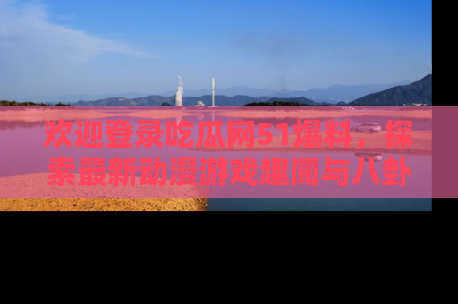 欢迎登录吃瓜网51爆料，探索最新动漫游戏趣闻与八卦！