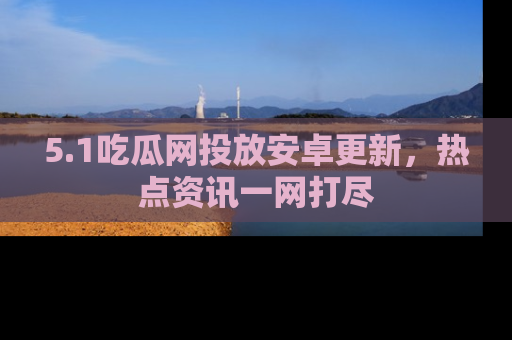 5.1吃瓜网投放安卓更新，热点资讯一网打尽