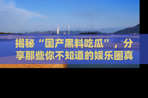 揭秘“国产黑料吃瓜”，分享那些你不知道的娱乐圈真实内幕！