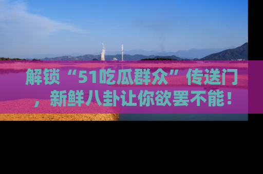 解锁“51吃瓜群众”传送门，新鲜八卦让你欲罢不能！