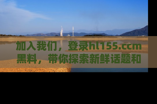 加入我们，登录hl155.ccm黑料，带你探索新鲜话题和黑料趣事！