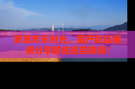 家庭欢乐时光，国产吃瓜视频分享那些搞笑瞬间！