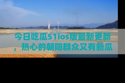 今日吃瓜51ios版最新更新，热心的朝阳群众又有新瓜要分享啦！