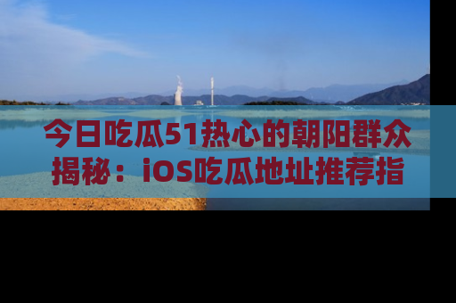 今日吃瓜51热心的朝阳群众揭秘：iOS吃瓜地址推荐指南！