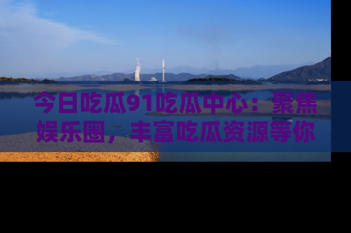 今日吃瓜91吃瓜中心：聚焦娱乐圈，丰富吃瓜资源等你解锁