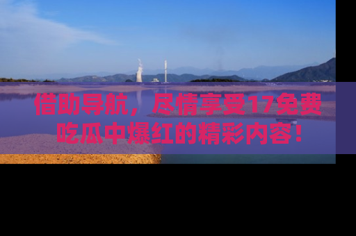 借助导航，尽情享受17免费吃瓜中爆红的精彩内容！