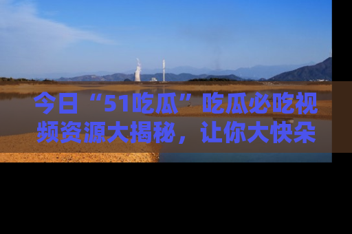 今日“51吃瓜”吃瓜必吃视频资源大揭秘，让你大快朵颐不停口！