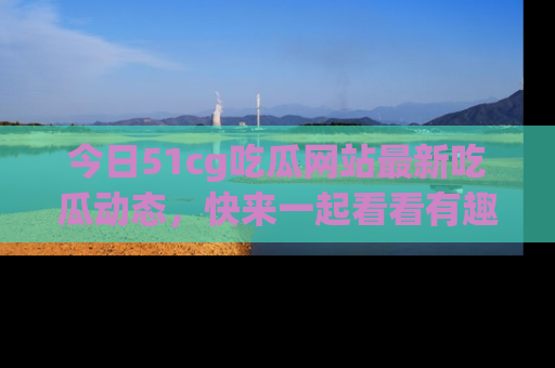 今日51cg吃瓜网站最新吃瓜动态，快来一起看看有趣的事情！