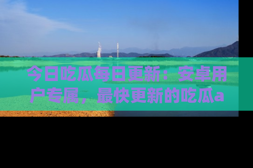 今日吃瓜每日更新：安卓用户专属，最快更新的吃瓜app值得拥有。