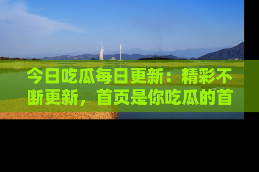 今日吃瓜每日更新：精彩不断更新，首页是你吃瓜的首选！