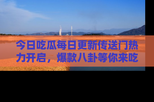 今日吃瓜每日更新传送门热力开启，爆款八卦等你来吃瓜