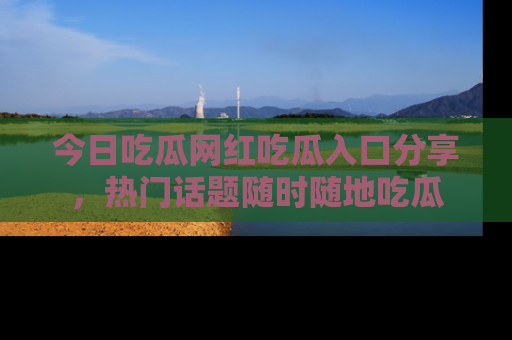 今日吃瓜网红吃瓜入口分享，热门话题随时随地吃瓜