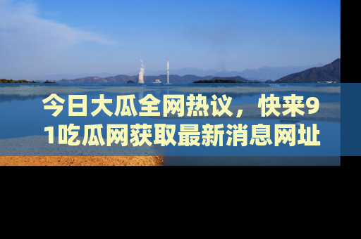 今日大瓜全网热议，快来91吃瓜网获取最新消息网址