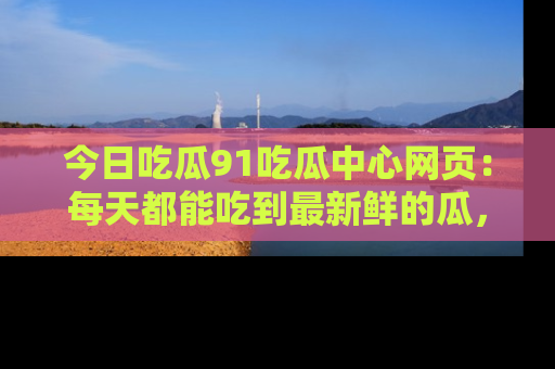 今日吃瓜91吃瓜中心网页：每天都能吃到最新鲜的瓜，八卦互动精彩无限！