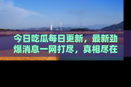 今日吃瓜每日更新，最新劲爆消息一网打尽，真相尽在其中！