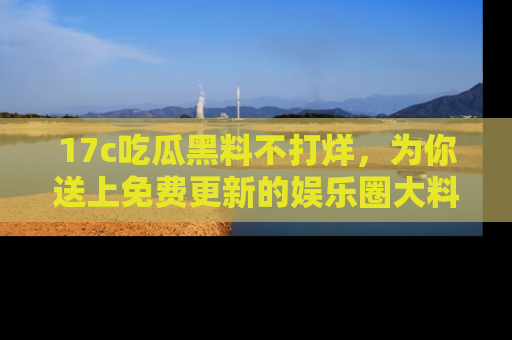 17c吃瓜黑料不打烊，为你送上免费更新的娱乐圈大料！
