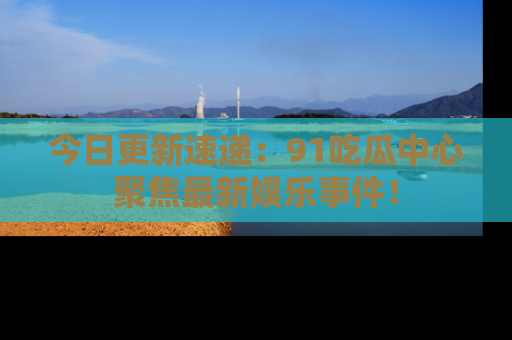 今日更新速递：91吃瓜中心聚焦最新娱乐事件！