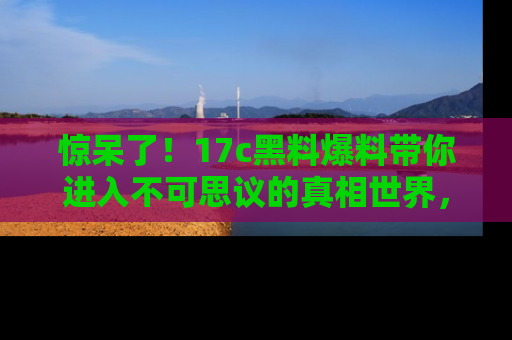 惊呆了！17c黑料爆料带你进入不可思议的真相世界，赶快看链接！