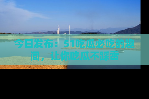 今日发布：51吃瓜必吃的趣闻，让你吃瓜不踩雷