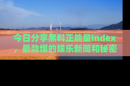 今日分享黑料正能量index，最劲爆的娱乐新闻和秘密等你来发现！