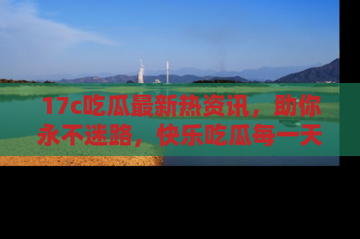 17c吃瓜最新热资讯，助你永不迷路，快乐吃瓜每一天！