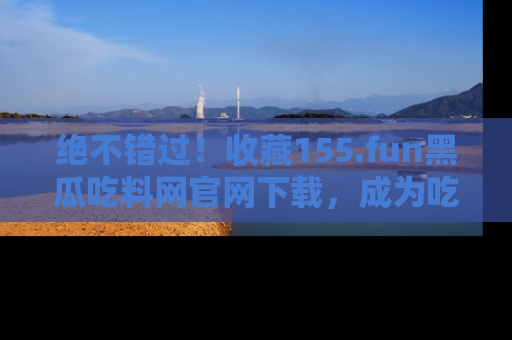 绝不错过！收藏155.fun黑瓜吃料网官网下载，成为吃瓜达人！