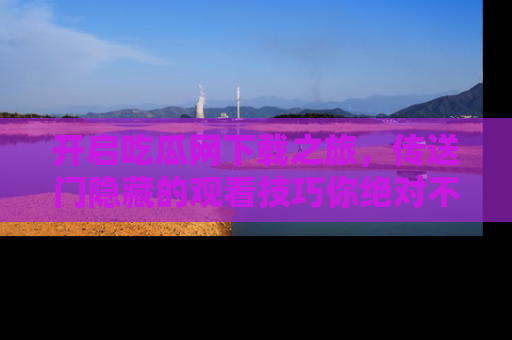 开启吃瓜网下载之旅，传送门隐藏的观看技巧你绝对不能错过！