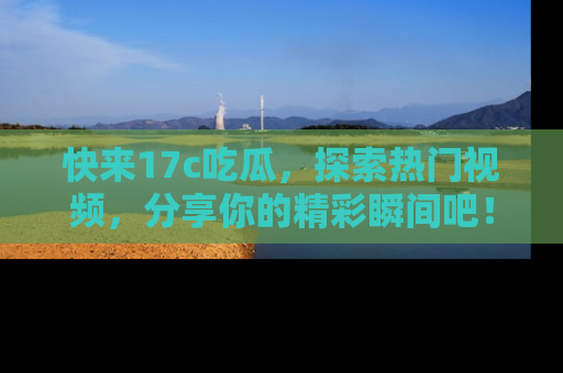 快来17c吃瓜，探索热门视频，分享你的精彩瞬间吧！