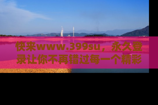 快来www.399su，永久登录让你不再错过每一个精彩的吃瓜瞬间！