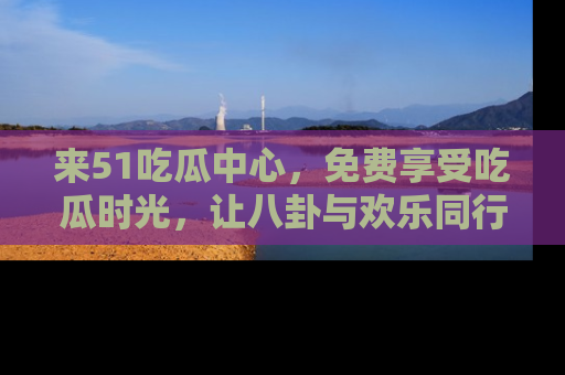 来51吃瓜中心，免费享受吃瓜时光，让八卦与欢乐同行！