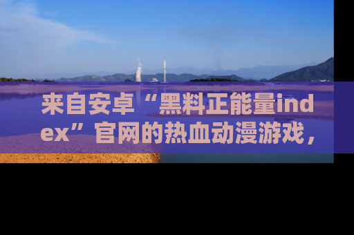 来自安卓“黑料正能量index”官网的热血动漫游戏，聚焦黑料与正能量的精彩时刻