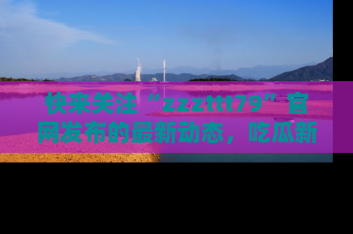 快来关注“zzzttt79”官网发布的最新动态，吃瓜新闻一手掌握，精彩不停！